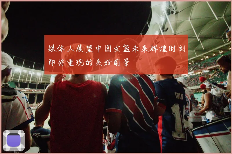 媒体人展望中国女篮未来辉煌时刻即将重现的美好前景