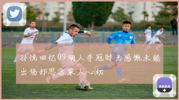 孙悦回忆09湖人夺冠时光感慨未能出场却思念家人心切