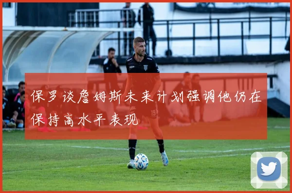 保罗谈詹姆斯未来计划强调他仍在保持高水平表现