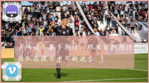 卢伟谈下赛季期待：顺其自然期待团队在提升中不断进步