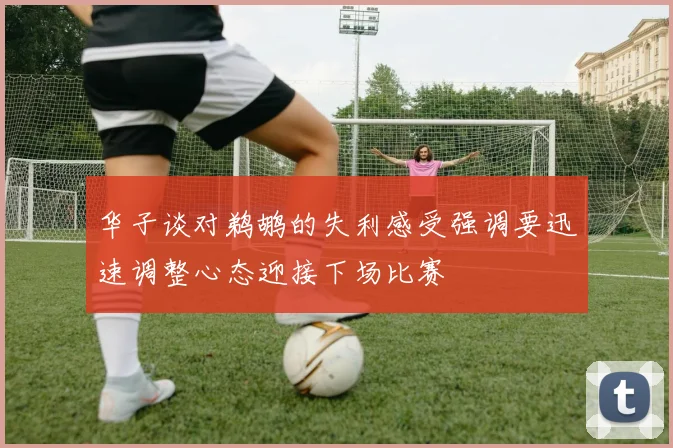 华子谈对鹈鹕的失利感受强调要迅速调整心态迎接下场比赛