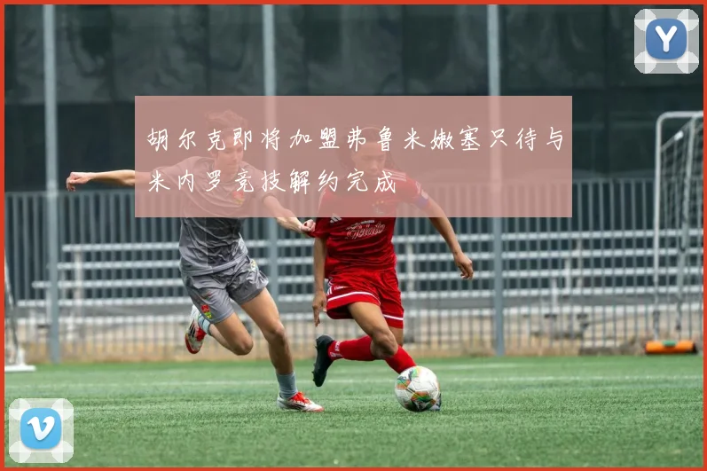 胡尔克即将加盟弗鲁米嫩塞只待与米内罗竞技解约完成
