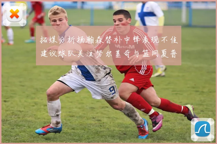 拓媒分析杨瀚森替补中锋表现不佳建议球队关注努尔基奇与篮网夏普