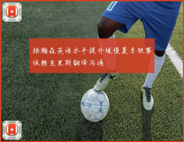 杨瀚森英语水平提升缓慢夏季联赛依赖克里斯翻译沟通