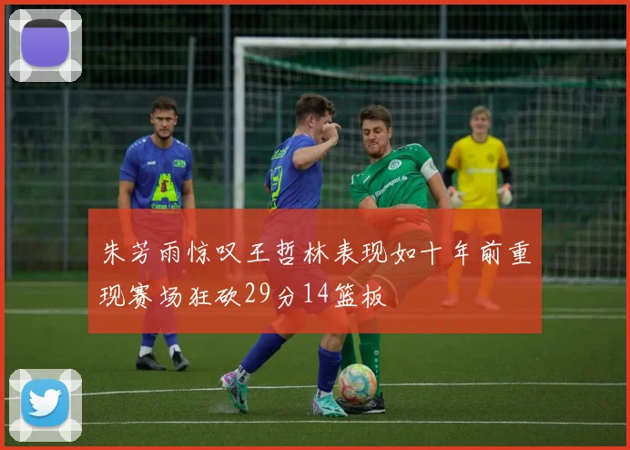 朱芳雨惊叹王哲林表现如十年前重现赛场狂砍29分14篮板