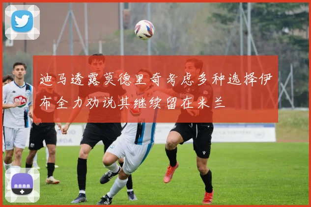 迪马透露莫德里奇考虑多种选择伊布全力劝说其继续留在米兰
