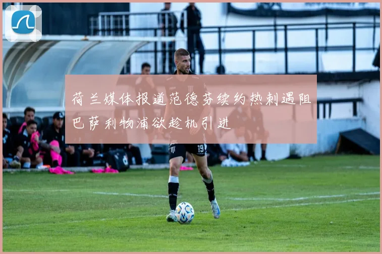 荷兰媒体报道范德芬续约热刺遇阻巴萨利物浦欲趁机引进