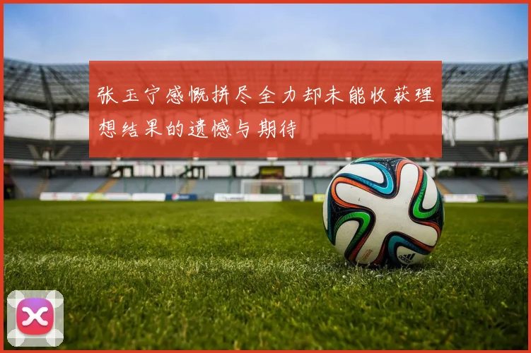 张玉宁感慨拼尽全力却未能收获理想结果的遗憾与期待