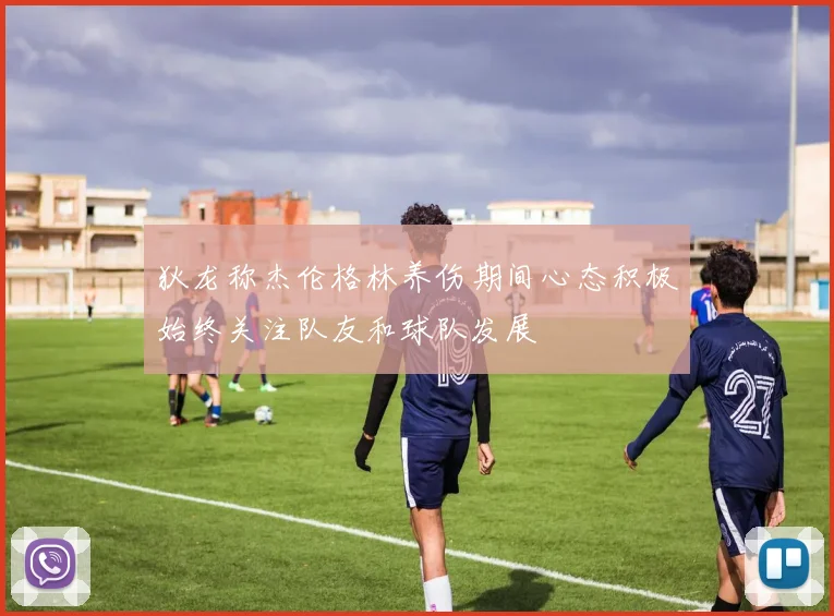 狄龙称杰伦格林养伤期间心态积极始终关注队友和球队发展