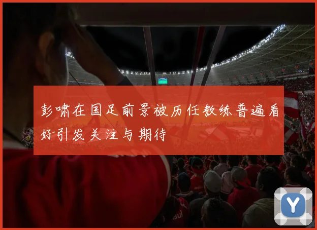 彭啸在国足前景被历任教练普遍看好引发关注与期待