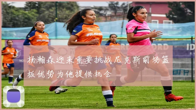 杨瀚森迎来重要挑战尼克斯前场篮板优势为他提供机会