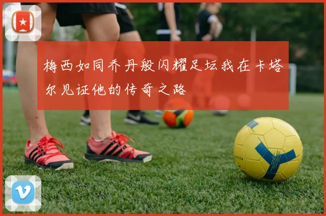 梅西如同乔丹般闪耀足坛我在卡塔尔见证他的传奇之路