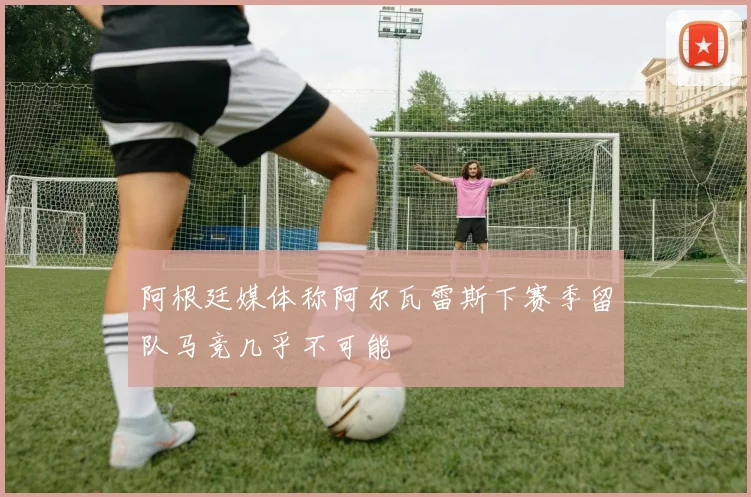 阿根廷媒体称阿尔瓦雷斯下赛季留队马竞几乎不可能