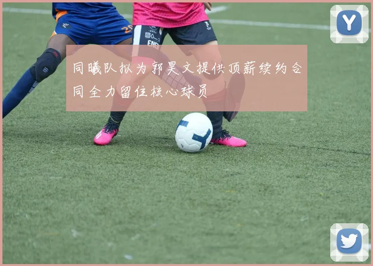 同曦队拟为郭昊文提供顶薪续约合同全力留住核心球员