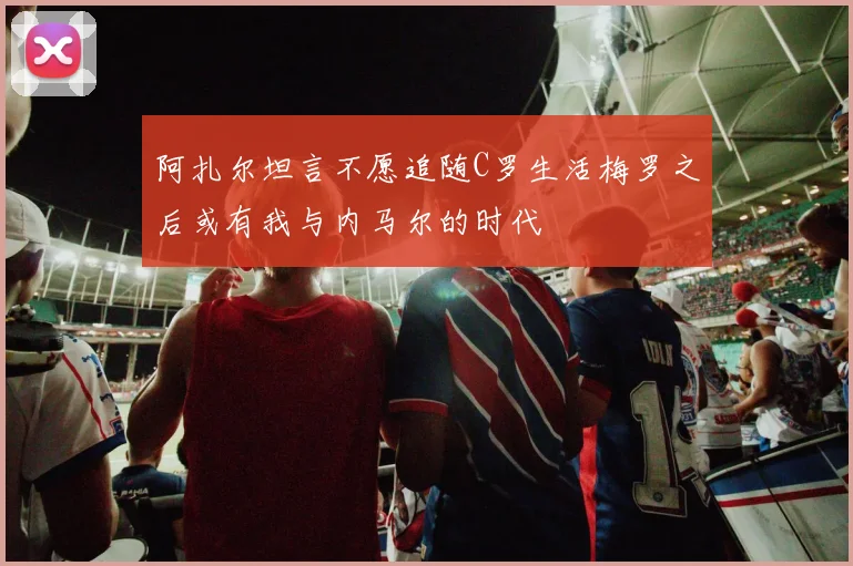 阿扎尔坦言不愿追随C罗生活梅罗之后或有我与内马尔的时代
