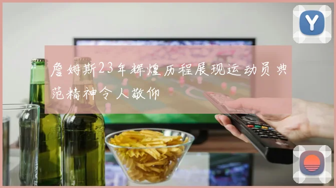 詹姆斯23年辉煌历程展现运动员典范精神令人敬仰