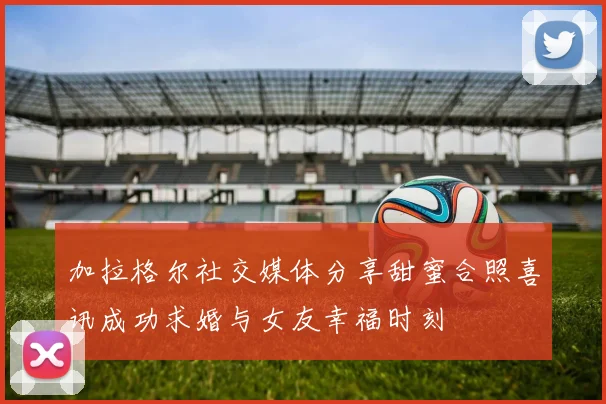 加拉格尔社交媒体分享甜蜜合照喜讯成功求婚与女友幸福时刻