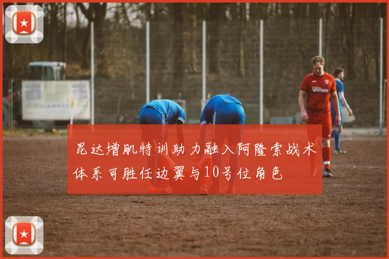 昆达增肌特训助力融入阿隆索战术体系可胜任边翼与10号位角色
