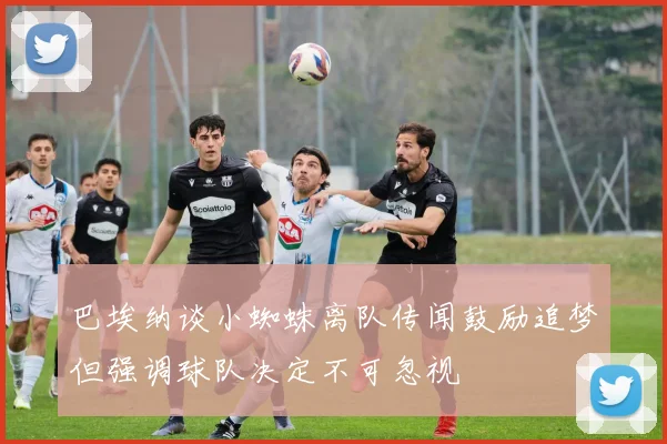 巴埃纳谈小蜘蛛离队传闻鼓励追梦但强调球队决定不可忽视