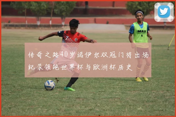 传奇之路40岁诺伊尔双冠门将出场纪录领跑世界杯与欧洲杯历史
