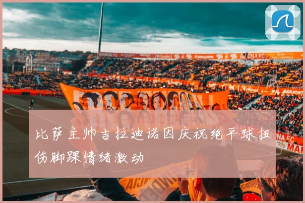 比萨主帅吉拉迪诺因庆祝绝平球扭伤脚踝情绪激动