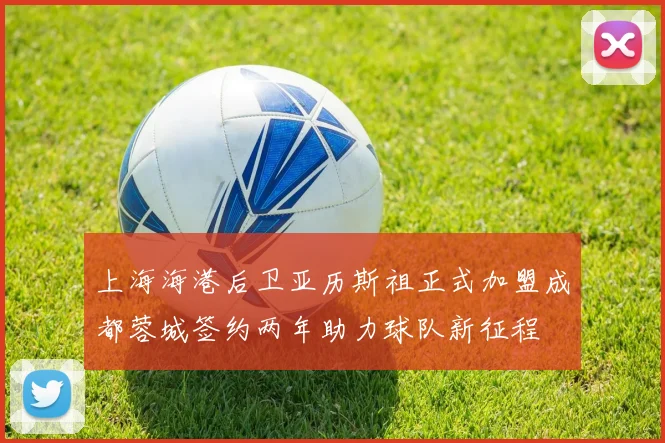 上海海港后卫亚历斯祖正式加盟成都蓉城签约两年助力球队新征程