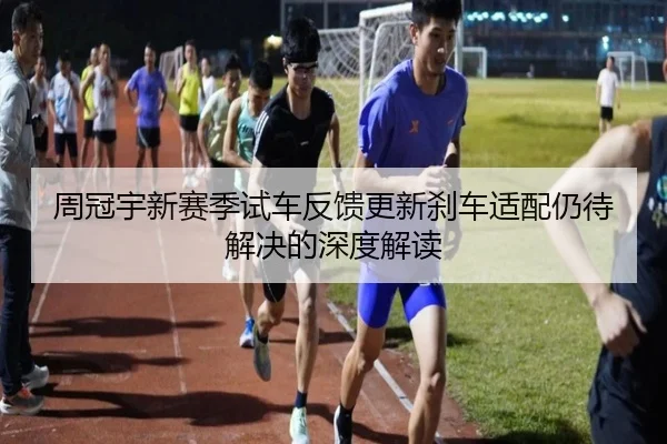 周冠宇新赛季试车反馈更新刹车适配仍待解决的深度解读
